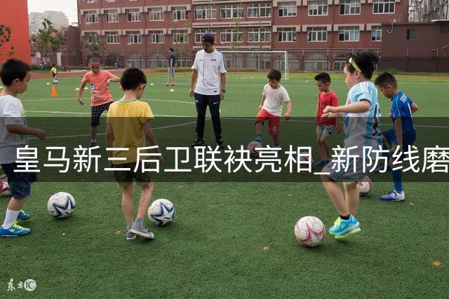 皇马新三后卫联袂亮相 新防线磨合亟待加强